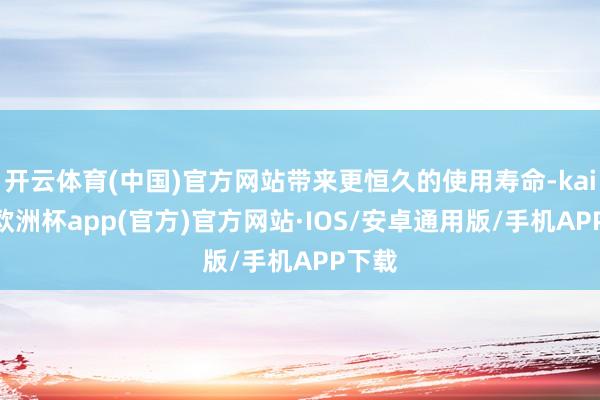 开云体育(中国)官方网站带来更恒久的使用寿命-kaiyun欧