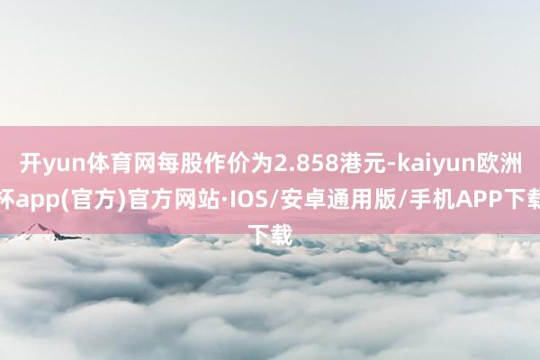 开yun体育网每股作价为2.858港元-kaiyun欧洲杯a