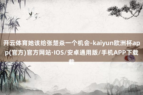 开云体育她该给张楚焱一个机会-kaiyun欧洲杯app(官方)官方网站·IOS/安卓通用版/手机APP下载