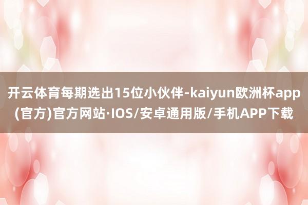 开云体育每期选出15位小伙伴-kaiyun欧洲杯app(官方