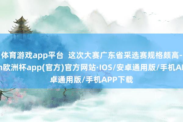 体育游戏app平台  这次大赛广东省采选赛规格颇高-kaiy