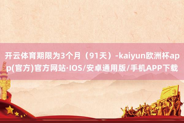 开云体育期限为3个月（91天）-kaiyun欧洲杯app(官