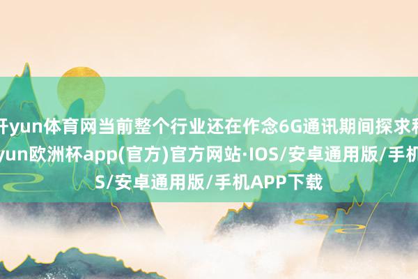 开yun体育网当前整个行业还在作念6G通讯期间探求和制定-k