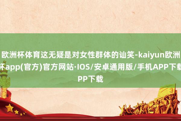 欧洲杯体育这无疑是对女性群体的讪笑-kaiyun欧洲杯app