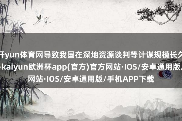 开yun体育网导致我国在深地资源谈判等计谋规模长久受制于东谈