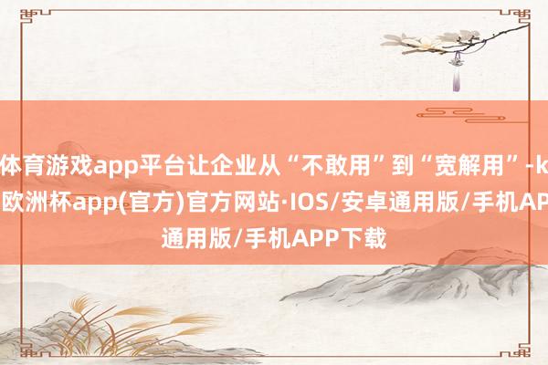 体育游戏app平台让企业从“不敢用”到“宽解用”-kaiyu