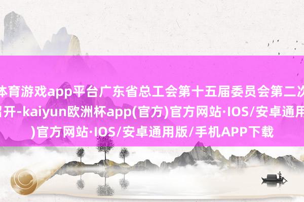 体育游戏app平台广东省总工会第十五届委员会第二次整体会议在