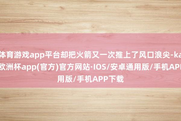 体育游戏app平台却把火箭又一次推上了风口浪尖-kaiyun
